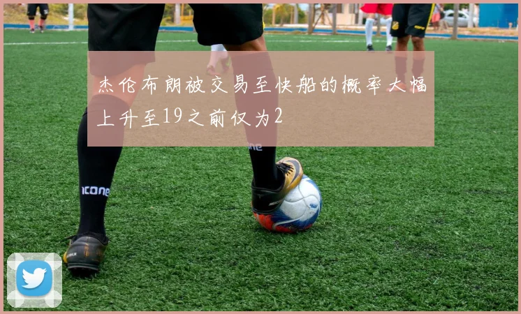 杰伦布朗被交易至快船的概率大幅上升至19之前仅为2