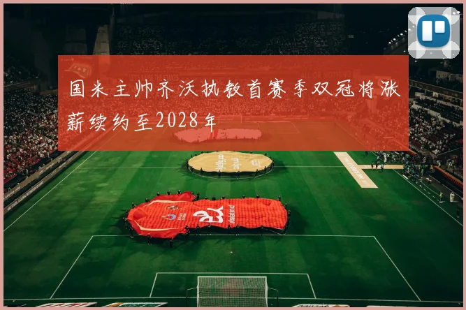 国米主帅齐沃执教首赛季双冠将涨薪续约至2028年