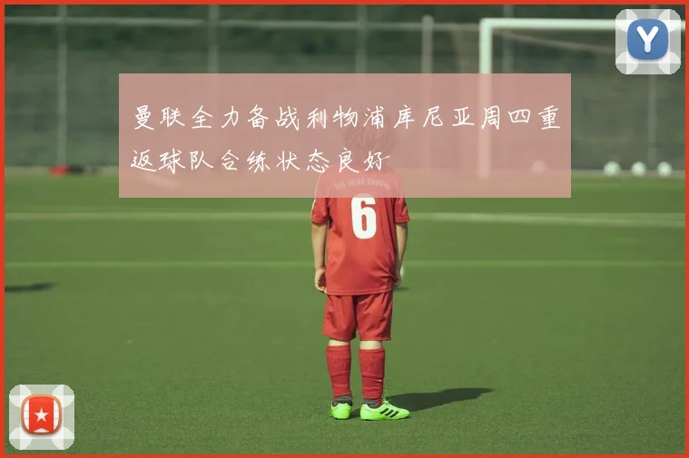 曼联全力备战利物浦库尼亚周四重返球队合练状态良好