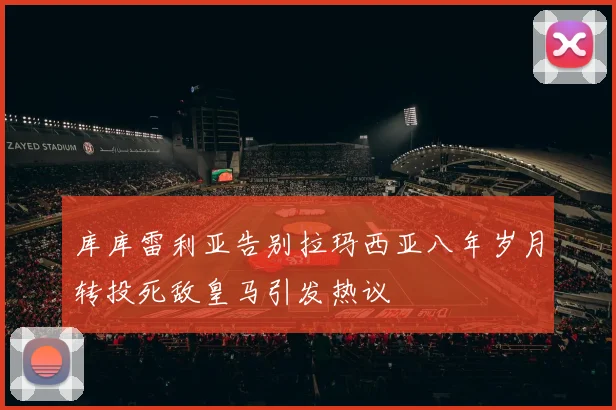 库库雷利亚告别拉玛西亚八年岁月转投死敌皇马引发热议