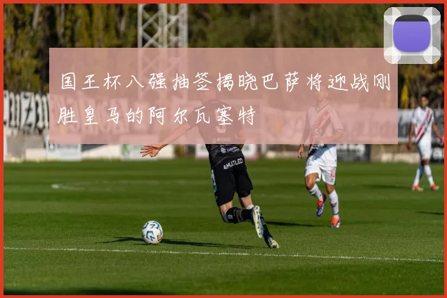国王杯八强抽签揭晓巴萨将迎战刚胜皇马的阿尔瓦塞特