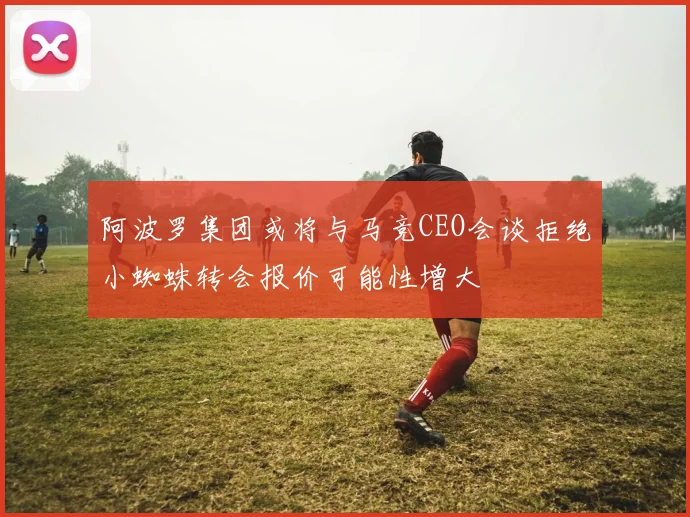 阿波罗集团或将与马竞CEO会谈拒绝小蜘蛛转会报价可能性增大