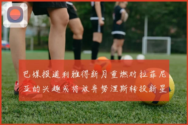 巴媒报道利雅得新月重燃对拉菲尼亚的兴趣或将放弃努涅斯转投新星