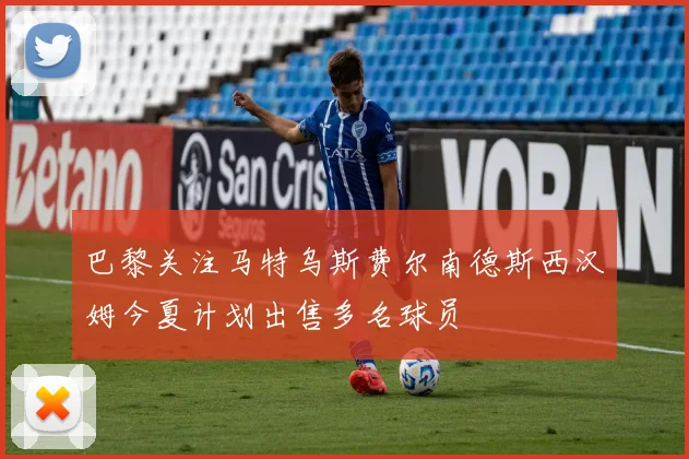 巴黎关注马特乌斯费尔南德斯西汉姆今夏计划出售多名球员