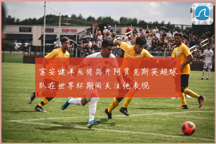 富安健洋或将离开阿贾克斯英超球队在世界杯期间关注他表现
