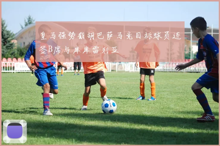 皇马强势截胡巴萨马竞目标球员连签B席与库库雷利亚