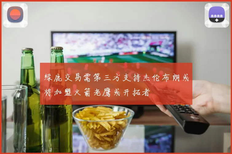 绿鹿交易需第三方支持杰伦布朗或将加盟火箭老鹰或开拓者