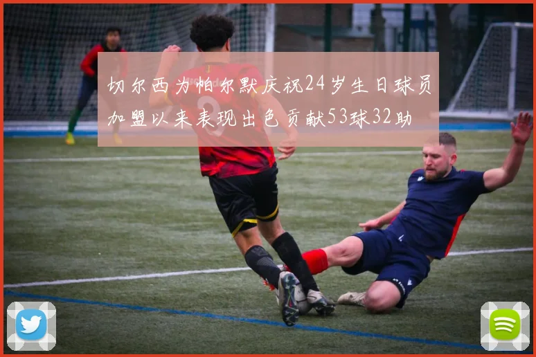 切尔西为帕尔默庆祝24岁生日球员加盟以来表现出色贡献53球32助