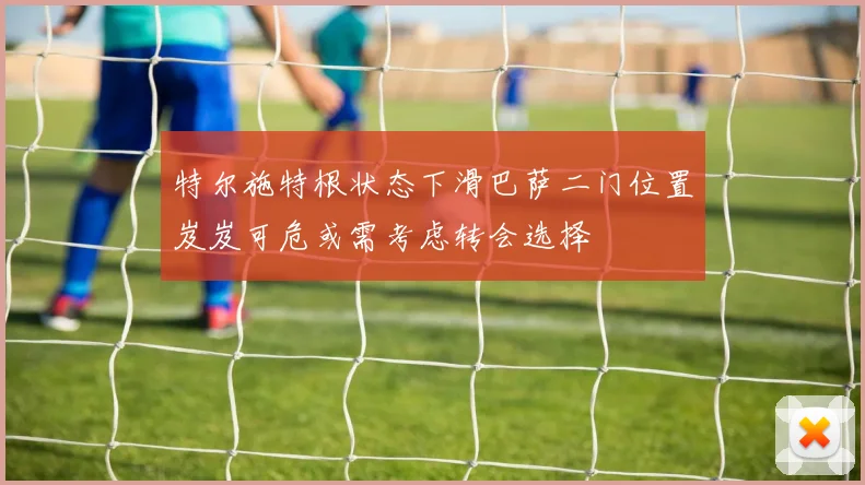 特尔施特根状态下滑巴萨二门位置岌岌可危或需考虑转会选择