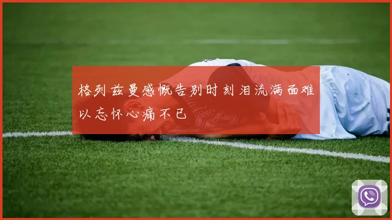 格列兹曼感慨告别时刻泪流满面难以忘怀心痛不已