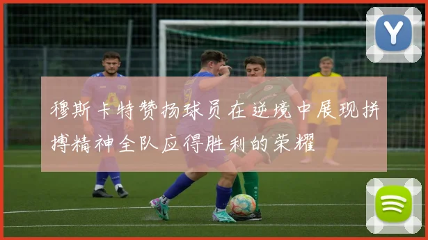 穆斯卡特赞扬球员在逆境中展现拼搏精神全队应得胜利的荣耀
