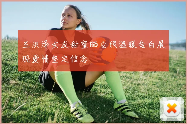 王洪泽女友甜蜜晒合照温暖告白展现爱情坚定信念