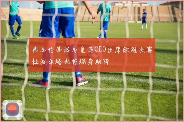弗洛伦蒂诺与皇马CEO出席欧冠决赛拉波尔塔也将现身助阵