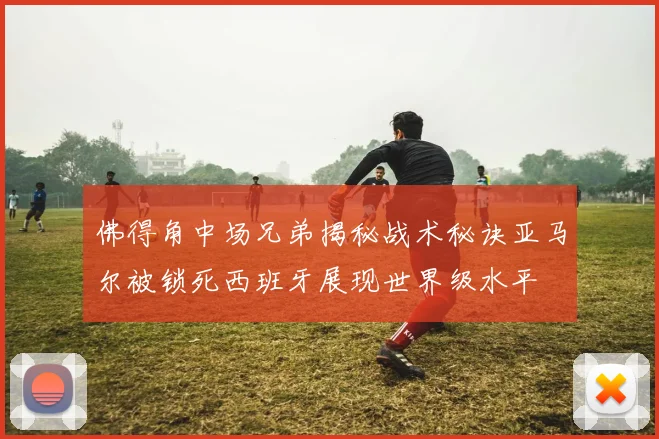 佛得角中场兄弟揭秘战术秘诀亚马尔被锁死西班牙展现世界级水平