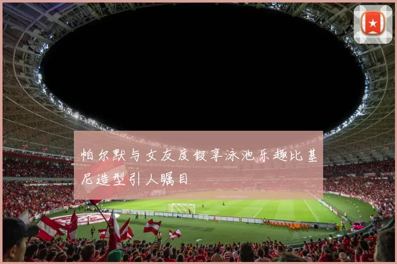 帕尔默与女友度假享泳池乐趣比基尼造型引人瞩目