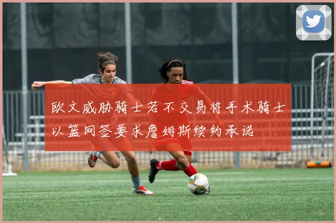 欧文威胁骑士若不交易将手术骑士以篮网签要求詹姆斯续约承诺