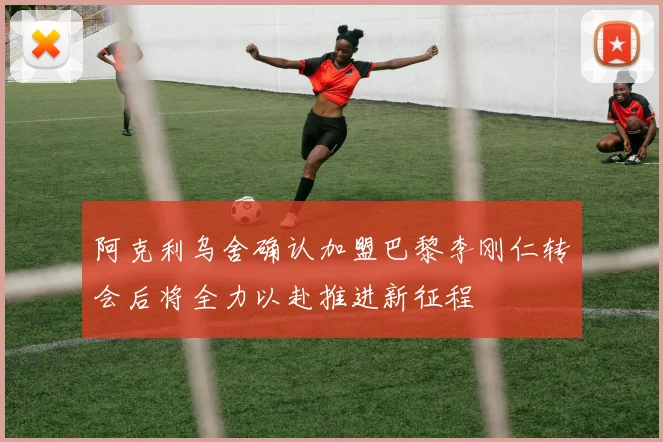 阿克利乌舍确认加盟巴黎李刚仁转会后将全力以赴推进新征程