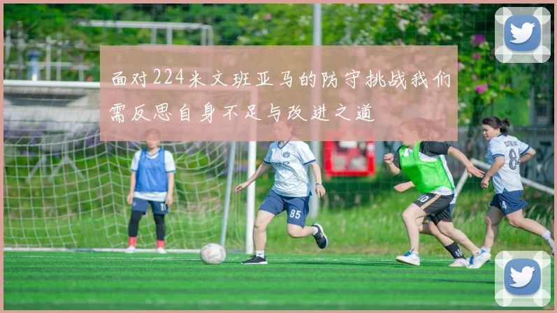面对224米文班亚马的防守挑战我们需反思自身不足与改进之道