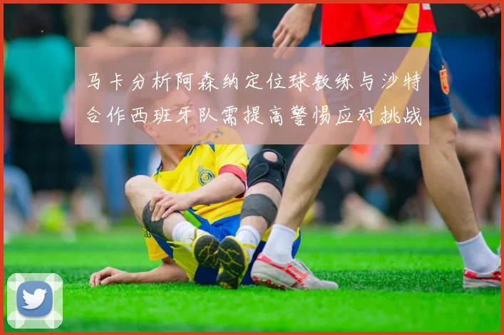 马卡分析阿森纳定位球教练与沙特合作西班牙队需提高警惕应对挑战