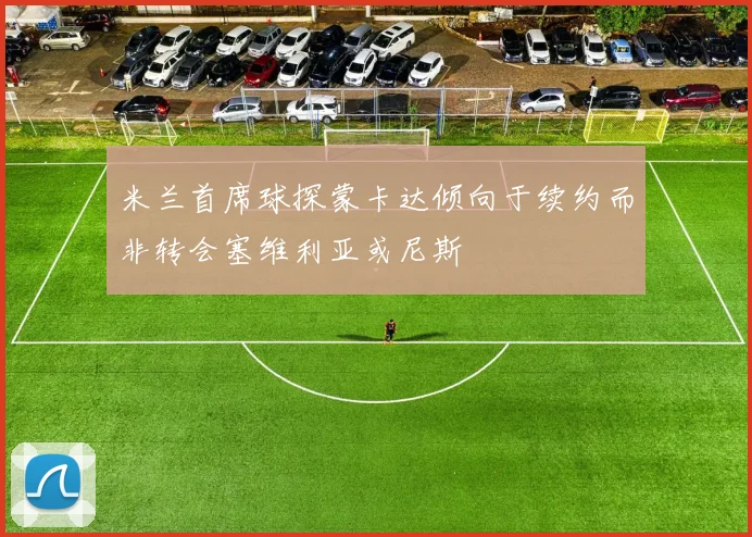 米兰首席球探蒙卡达倾向于续约而非转会塞维利亚或尼斯