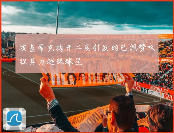 埃基蒂克梅开二度引发姆巴佩赞叹称其为超级球星
