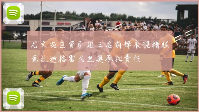 尤文花巨资引进三名前锋表现糟糕竟让迪格雷戈里奥承担责任