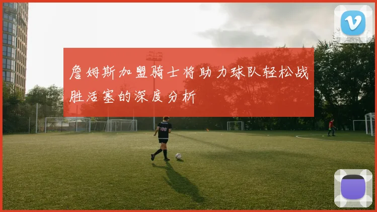 詹姆斯加盟骑士将助力球队轻松战胜活塞的深度分析