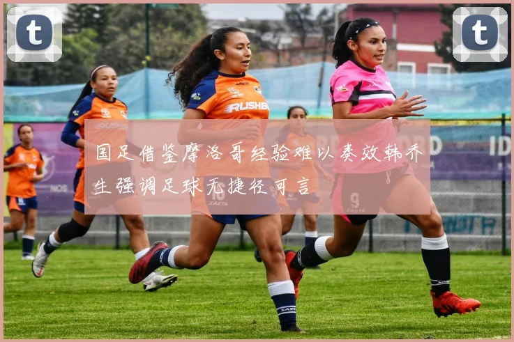 国足借鉴摩洛哥经验难以奏效韩乔生强调足球无捷径可言
