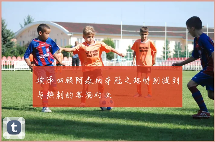 埃泽回顾阿森纳夺冠之路特别提到与热刺的客场对决